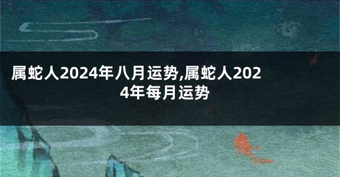 属蛇人2024年八月运势,属蛇人2024年每月运势