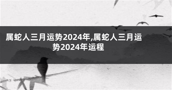 属蛇人三月运势2024年,属蛇人三月运势2024年运程