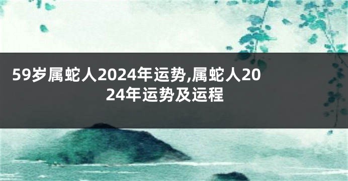 59岁属蛇人2024年运势,属蛇人2024年运势及运程