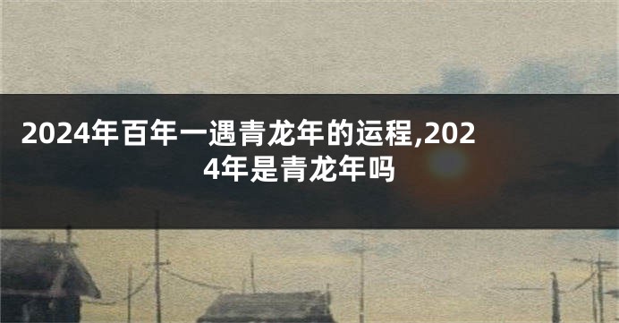 2024年百年一遇青龙年的运程,2024年是青龙年吗