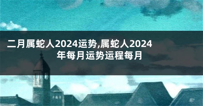 二月属蛇人2024运势,属蛇人2024年每月运势运程每月