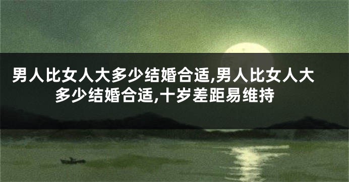 男人比女人大多少结婚合适,男人比女人大多少结婚合适,十岁差距易维持