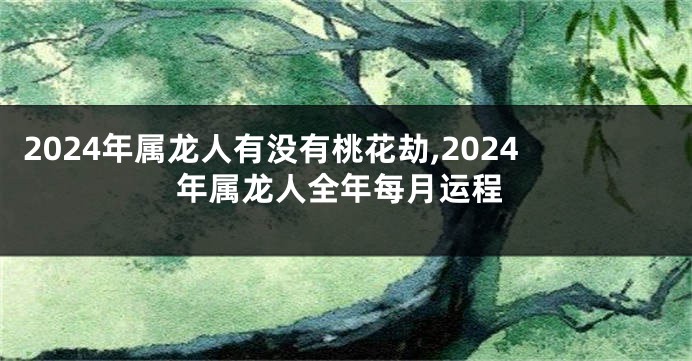 2024年属龙人有没有桃花劫,2024年属龙人全年每月运程