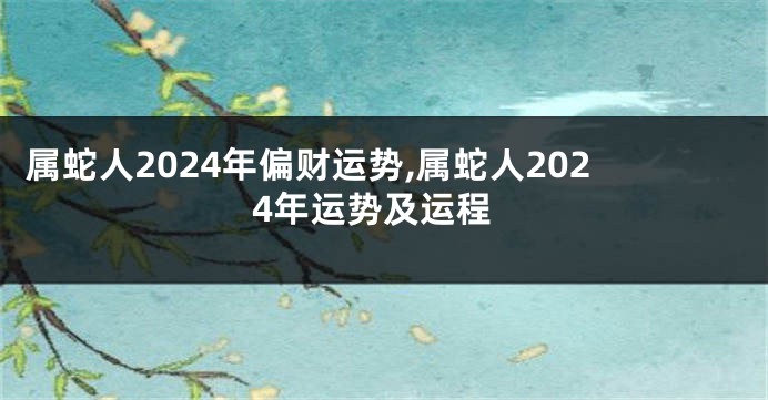 属蛇人2024年偏财运势,属蛇人2024年运势及运程