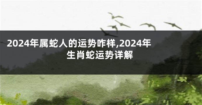 2024年属蛇人的运势咋样,2024年生肖蛇运势详解