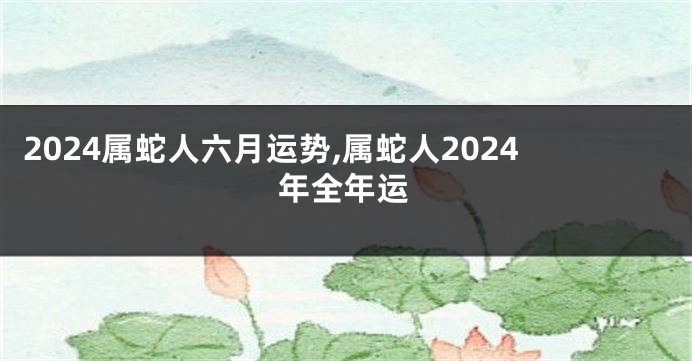 2024属蛇人六月运势,属蛇人2024年全年运