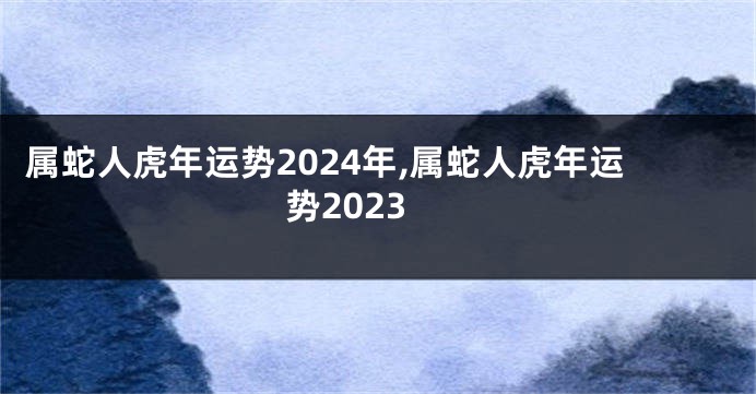 属蛇人虎年运势2024年,属蛇人虎年运势2023