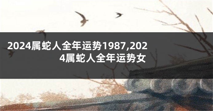 2024属蛇人全年运势1987,2024属蛇人全年运势女