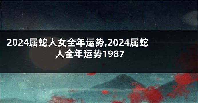 2024属蛇人女全年运势,2024属蛇人全年运势1987