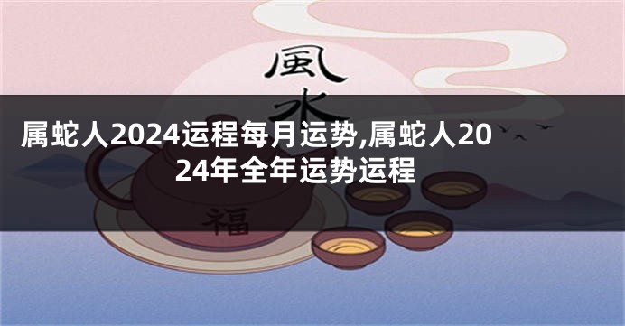 属蛇人2024运程每月运势,属蛇人2024年全年运势运程