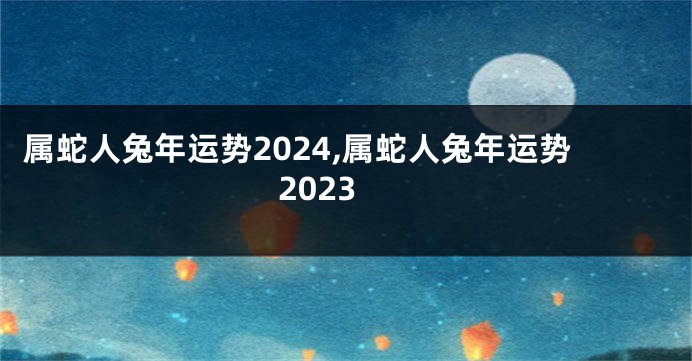 属蛇人兔年运势2024,属蛇人兔年运势2023