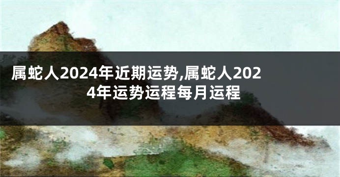 属蛇人2024年近期运势,属蛇人2024年运势运程每月运程