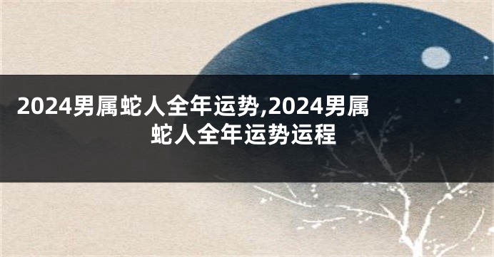 2024男属蛇人全年运势,2024男属蛇人全年运势运程