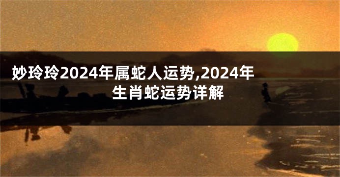 妙玲玲2024年属蛇人运势,2024年生肖蛇运势详解