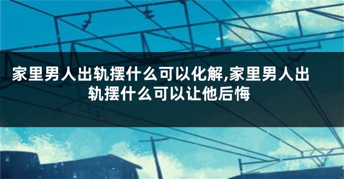 家里男人出轨摆什么可以化解,家里男人出轨摆什么可以让他后悔