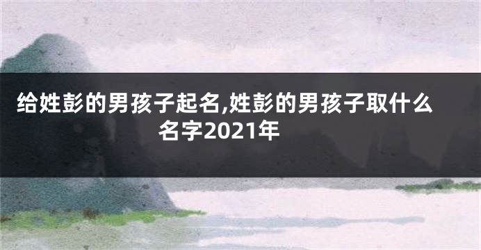 给姓彭的男孩子起名,姓彭的男孩子取什么名字2021年