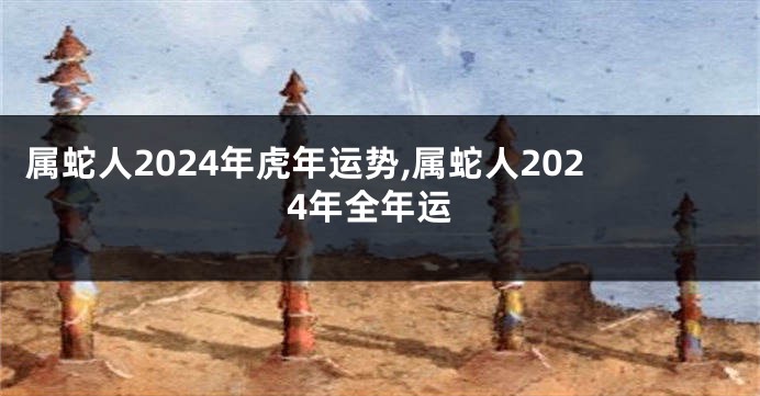 属蛇人2024年虎年运势,属蛇人2024年全年运