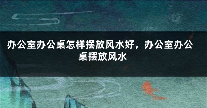 办公室办公桌怎样摆放风水好，办公室办公桌摆放风水