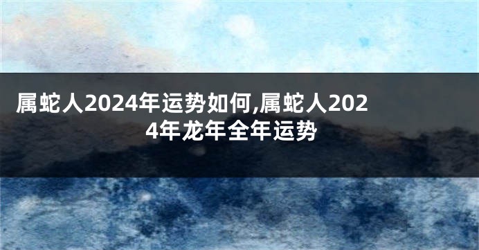 属蛇人2024年运势如何,属蛇人2024年龙年全年运势