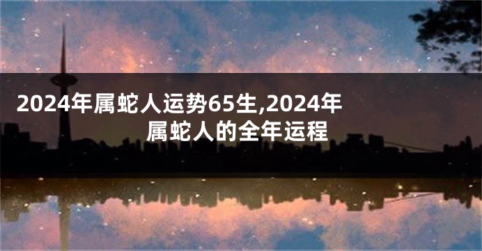 2024年属蛇人运势65生,2024年属蛇人的全年运程