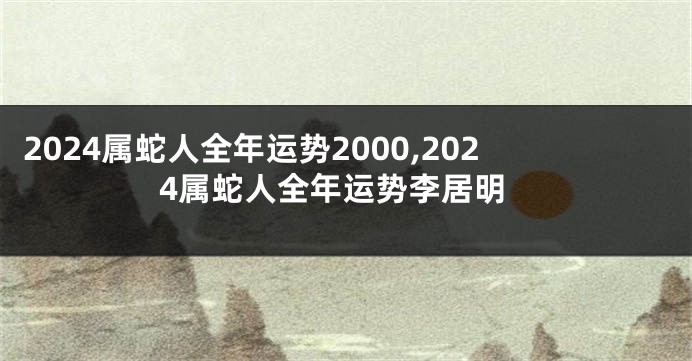 2024属蛇人全年运势2000,2024属蛇人全年运势李居明