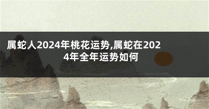 属蛇人2024年桃花运势,属蛇在2024年全年运势如何