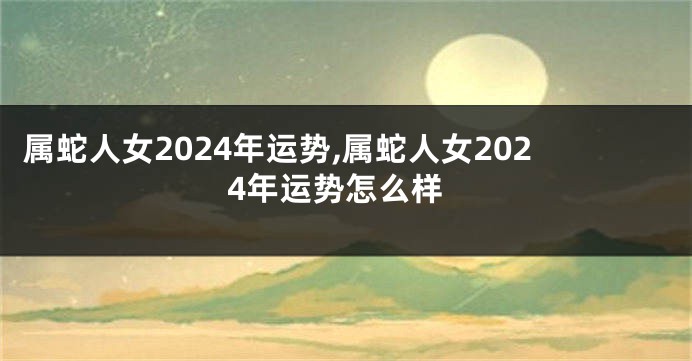 属蛇人女2024年运势,属蛇人女2024年运势怎么样