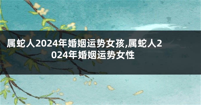 属蛇人2024年婚姻运势女孩,属蛇人2024年婚姻运势女性