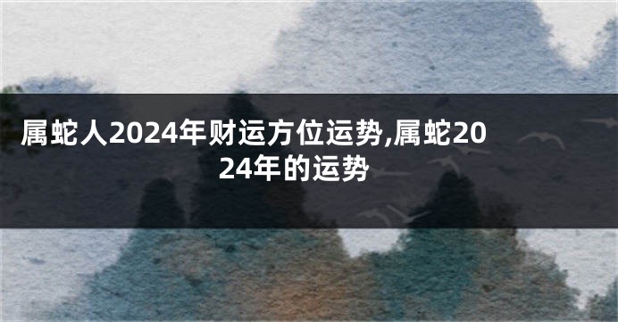 属蛇人2024年财运方位运势,属蛇2024年的运势