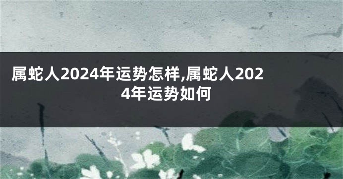 属蛇人2024年运势怎样,属蛇人2024年运势如何