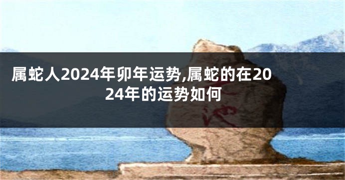 属蛇人2024年卯年运势,属蛇的在2024年的运势如何