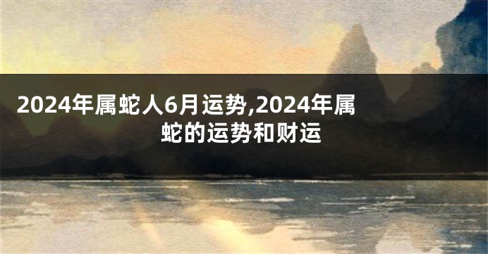 2024年属蛇人6月运势,2024年属蛇的运势和财运