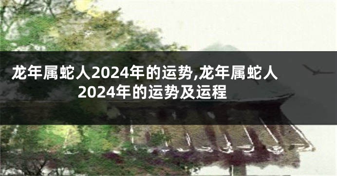 龙年属蛇人2024年的运势,龙年属蛇人2024年的运势及运程