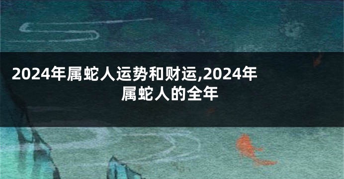 2024年属蛇人运势和财运,2024年属蛇人的全年