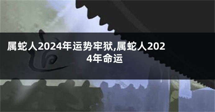 属蛇人2024年运势牢狱,属蛇人2024年命运