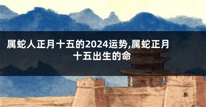 属蛇人正月十五的2024运势,属蛇正月十五出生的命