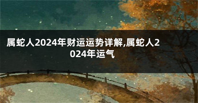 属蛇人2024年财运运势详解,属蛇人2024年运气