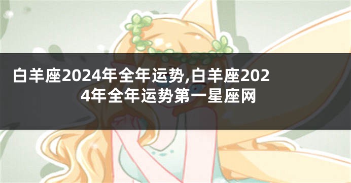 白羊座2024年全年运势,白羊座2024年全年运势第一星座网