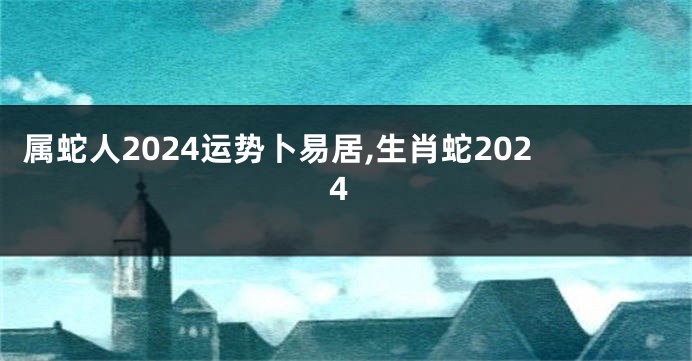 属蛇人2024运势卜易居,生肖蛇2024