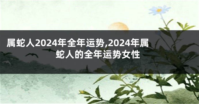 属蛇人2024年全年运势,2024年属蛇人的全年运势女性