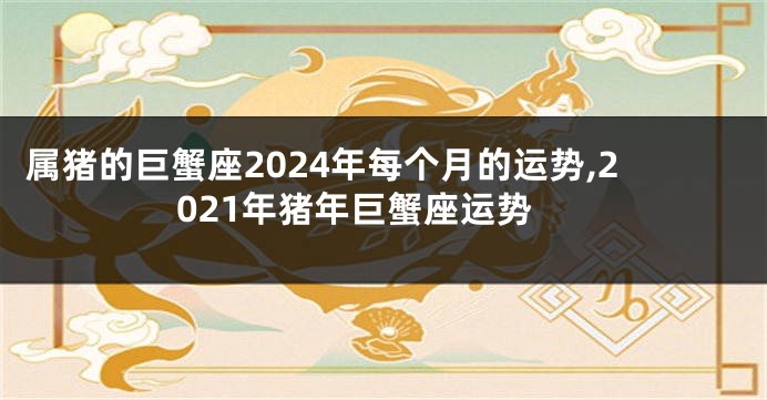 属猪的巨蟹座2024年每个月的运势,2021年猪年巨蟹座运势