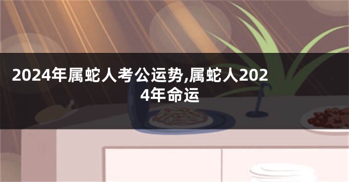 2024年属蛇人考公运势,属蛇人2024年命运