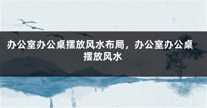 办公室办公桌摆放风水布局，办公室办公桌摆放风水