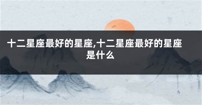 十二星座最好的星座,十二星座最好的星座是什么