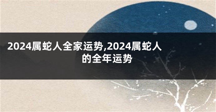 2024属蛇人全家运势,2024属蛇人的全年运势