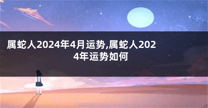 属蛇人2024年4月运势,属蛇人2024年运势如何