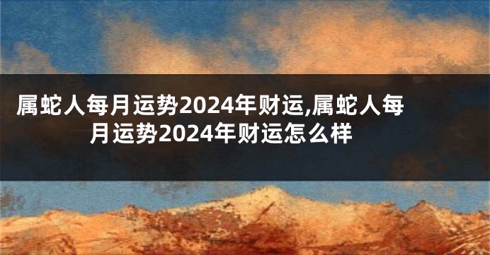 属蛇人每月运势2024年财运,属蛇人每月运势2024年财运怎么样