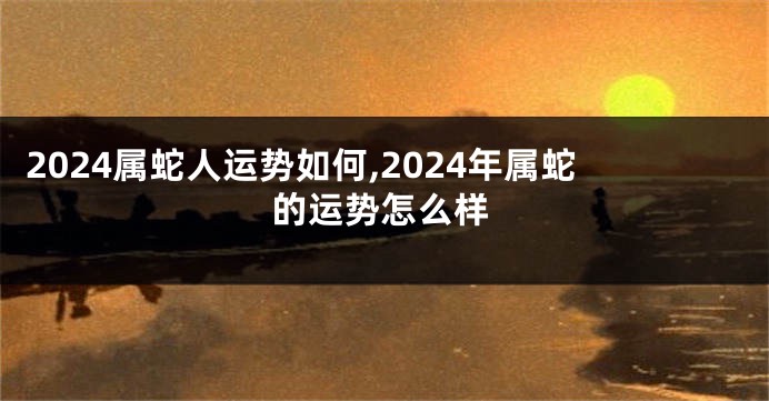 2024属蛇人运势如何,2024年属蛇的运势怎么样