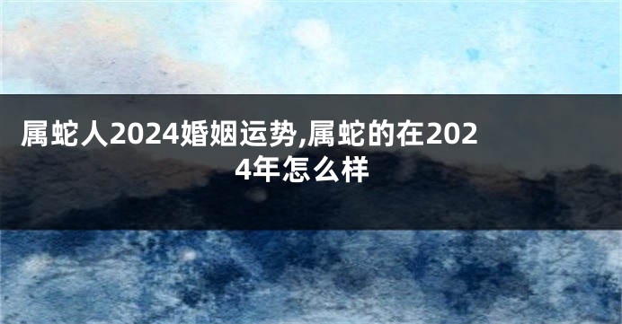 属蛇人2024婚姻运势,属蛇的在2024年怎么样