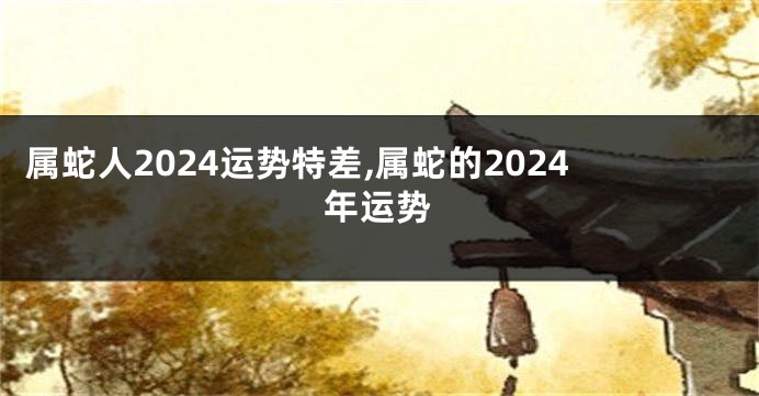 属蛇人2024运势特差,属蛇的2024年运势